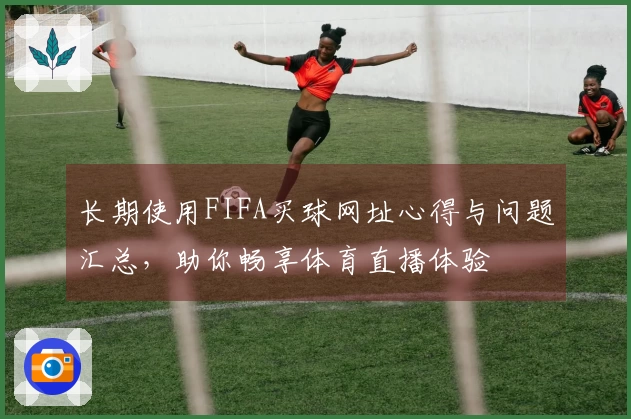 长期使用FIFA买球网址心得与问题汇总，助你畅享体育直播体验